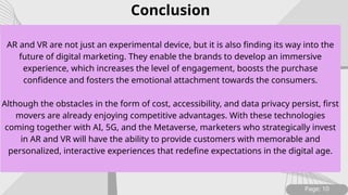 AR and VR are not just an experimental device, but it is also finding its way into the
future of digital marketing. They enable the brands to develop an immersive
experience, which increases the level of engagement, boosts the purchase
confidence and fosters the emotional attachment towards the consumers.
Although the obstacles in the form of cost, accessibility, and data privacy persist, first
movers are already enjoying competitive advantages. With these technologies
coming together with AI, 5G, and the Metaverse, marketers who strategically invest
in AR and VR will have the ability to provide customers with memorable and
personalized, interactive experiences that redefine expectations in the digital age.
Page: 10
Conclusion
 