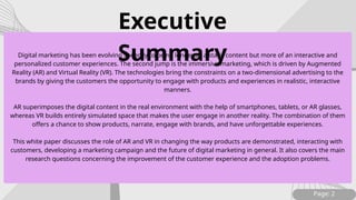 Page: 2
Digital marketing has been evolving speedily to be no longer as a static content but more of an interactive and
personalized customer experiences. The second jump is the immersive marketing, which is driven by Augmented
Reality (AR) and Virtual Reality (VR). The technologies bring the constraints on a two-dimensional advertising to the
brands by giving the customers the opportunity to engage with products and experiences in realistic, interactive
manners.
AR superimposes the digital content in the real environment with the help of smartphones, tablets, or AR glasses,
whereas VR builds entirely simulated space that makes the user engage in another reality. The combination of them
offers a chance to show products, narrate, engage with brands, and have unforgettable experiences.
This white paper discusses the role of AR and VR in changing the way products are demonstrated, interacting with
customers, developing a marketing campaign and the future of digital marketing in general. It also covers the main
research questions concerning the improvement of the customer experience and the adoption problems.
Executive
Summary
 