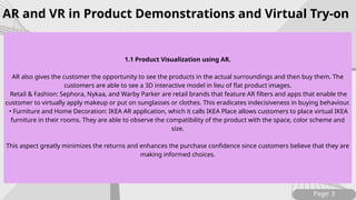 Page: 3
1.1 Product Visualization using AR.
AR also gives the customer the opportunity to see the products in the actual surroundings and then buy them. The
customers are able to see a 3D interactive model in lieu of flat product images.
Retail & Fashion: Sephora, Nykaa, and Warby Parker are retail brands that feature AR filters and apps that enable the
customer to virtually apply makeup or put on sunglasses or clothes. This eradicates indecisiveness in buying behaviour.
• Furniture and Home Decoration: IKEA AR application, which it calls IKEA Place allows customers to place virtual IKEA
furniture in their rooms. They are able to observe the compatibility of the product with the space, color scheme and
size.
This aspect greatly minimizes the returns and enhances the purchase confidence since customers believe that they are
making informed choices.
AR and VR in Product Demonstrations and Virtual Try-on
 