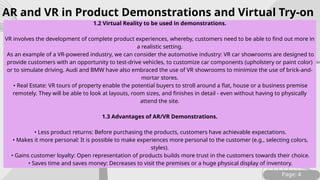 Page: 4
1.2 Virtual Reality to be used in demonstrations.
VR involves the development of complete product experiences, whereby, customers need to be able to find out more in
a realistic setting.
As an example of a VR-powered industry, we can consider the automotive industry: VR car showrooms are designed to
provide customers with an opportunity to test-drive vehicles, to customize car components (upholstery or paint color)
or to simulate driving. Audi and BMW have also embraced the use of VR showrooms to minimize the use of brick-and-
mortar stores.
• Real Estate: VR tours of property enable the potential buyers to stroll around a flat, house or a business premise
remotely. They will be able to look at layouts, room sizes, and finishes in detail - even without having to physically
attend the site.
1.3 Advantages of AR/VR Demonstrations.
• Less product returns: Before purchasing the products, customers have achievable expectations.
• Makes it more personal: It is possible to make experiences more personal to the customer (e.g., selecting colors,
styles).
• Gains customer loyalty: Open representation of products builds more trust in the customers towards their choice.
• Saves time and saves money: Decreases to visit the premises or a huge physical display of inventory.
AR and VR in Product Demonstrations and Virtual Try-on
 