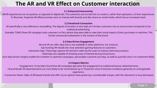 Page: 5
2.1 Enhanced Interactivity
AR/VR experiences are not passive, as opposed to digital ads. The customers are turned into co-creators, rather than spectators, of their experiences.
To illustrate, Snapchat AR effects prompt users to interact with brands and also share on social media, which has an increased reach.
2.2 Emotional Connection
VR specifically is very effective in storytelling. The degree of emotion is very high as it throws customers into an environment compared to the
traditional advertising.
Example: TOMS Shoes VR campaign took customers to Peru where they were able to view their social impact of their purchases in real-time. This
further emotional involvement in the mission of the brand.
2.3 Data-Driven Engagement
AR and VR can offer data that is not available in other platforms. For instance:
Eye-tracking VR reveals the most attention-gaining features to customers.
Interaction logs: These logs capture the duration taken by the users to interact with every product.
Heatmaps are capable of showing areas of interest during virtual tours.
Such data-driven insights enable the marketer to optimize campaigns, personalize customer journeys, as well as quantify return on investment (ROI).
2.4 Impact Metrics
• Engagement: It has been found that AR campaigns get twice the engagement as traditional banner advertisements.
• Brand Recall: VR advertisements are more likely to be remembered up to 70 percent since immersive conditions generate an unforgettable
experience.
• Conversion Rates: Sales of AR-based brands that offer try-on options have grown by a considerable margin, with the reluctance to buy decreased.
The AR and VR Effect on Customer interaction
 