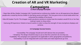 Page: 7
3.2 Real Campaign Examples
• Pepsi Max AR Bus Shelter Campaign (UK): Transformed an ordinary bus shelter into an AR experience that allowed
people who crossed by the bus shelter to see flying sauces and tigers. This has gone viral on social media which has
enhanced the visibility of the brand.
• Nike AR Sneaker Try-On: The shopper could use phone cameras to review how the sneakers would fit his or her feet,
making it easier to shop online.
• Samsung VR Experience: Visited on launch events in order to show the strength of new smartphone displays and
cameras.
3.3 Campaign Success Factors.
• Accessibility: The campaign should work with devices that are prevalent.
• Simplicity: The design should be easy to use so that the customers do not drop out.
• Scalability: The campaigns are supposed to be applicable in other geographies and platforms.
• Shareability: It can be integrated with social media and make experiences go viral.
Creation of AR and VR Marketing
Campaigns
 