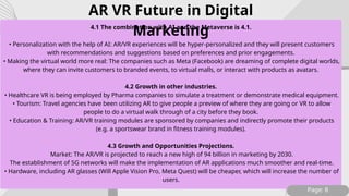 4.1 The combination with AI and the Metaverse is 4.1.
• Personalization with the help of AI: AR/VR experiences will be hyper-personalized and they will present customers
with recommendations and suggestions based on preferences and prior engagements.
• Making the virtual world more real: The companies such as Meta (Facebook) are dreaming of complete digital worlds,
where they can invite customers to branded events, to virtual malls, or interact with products as avatars.
4.2 Growth in other industries.
• Healthcare VR is being employed by Pharma companies to simulate a treatment or demonstrate medical equipment.
• Tourism: Travel agencies have been utilizing AR to give people a preview of where they are going or VR to allow
people to do a virtual walk through of a city before they book.
• Education & Training: AR/VR training modules are sponsored by companies and indirectly promote their products
(e.g. a sportswear brand in fitness training modules).
4.3 Growth and Opportunities Projections.
Market: The AR/VR is projected to reach a new high of 94 billion in marketing by 2030.
The establishment of 5G networks will make the implementation of AR applications much smoother and real-time.
• Hardware, including AR glasses (Will Apple Vision Pro, Meta Quest) will be cheaper, which will increase the number of
users.
Page: 8
AR VR Future in Digital
Marketing
 