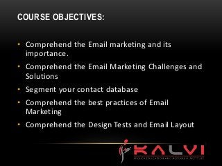 COURSE OBJECTIVES:
• Comprehend the Email marketing and its
importance.
• Comprehend the Email Marketing Challenges and
Solutions
• Segment your contact database
• Comprehend the best practices of Email
Marketing
• Comprehend the Design Tests and Email Layout
 