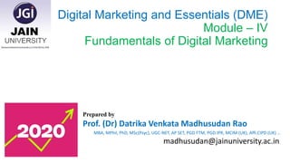 Digital Marketing and Essentials (DME)
Module – IV
Fundamentals of Digital Marketing
Prepared by
Prof. (Dr) Datrika Venkata Madhusudan Rao
MBA, MPhil, PhD, MSc(Psyc), UGC-NET, AP SET, PGD FTM, PGD IPR, MCIM (UK), Affi.CIPD (UK) …
madhusudan@jainuniversity.ac.in.
 