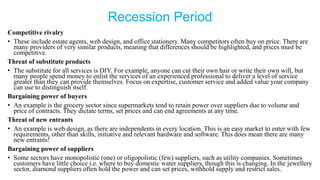 Recession Period
Competitive rivalry
• These include estate agents, web design, and office stationery. Many competitors often buy on price. There are
many providers of very similar products, meaning that differences should be highlighted, and prices must be
competitive.
Threat of substitute products
• The substitute for all services is DIY. For example, anyone can cut their own hair or write their own will, but
many people spend money to enlist the services of an experienced professional to deliver a level of service
greater than they can provide themselves. Focus on expertise, customer service and added value your company
can use to distinguish itself.
Bargaining power of buyers
• An example is the grocery sector since supermarkets tend to retain power over suppliers due to volume and
price of contracts. They dictate terms, set prices and can end agreements at any time.
Threat of new entrants
• An example is web design, as there are independents in every location. This is an easy market to enter with few
requirements, other than skills, initiative and relevant hardware and software. This does mean there are many
new entrants!
Bargaining power of suppliers
• Some sectors have monopolistic (one) or oligopolistic (few) suppliers, such as utility companies. Sometimes
customers have little choice i.e. where to buy domestic water suppliers, though this is changing. In the jewellery
sector, diamond suppliers often hold the power and can set prices, withhold supply and restrict sales.
 