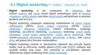 4.1 Digital marketing = ‘online‘, ‗internet‘ or ‗web‘
• Digital marketing is the component of marketing that
utilizes internet and online based digital technologies such as desktop
computers, mobile phones and other digital media and platforms to promote
products and services.
• Digital marketing campaigns employing combinations of search engine
optimization (SEO), search engine marketing (SEM), content
marketing, influencer marketing, content automation, campaign
marketing, data-driven marketing, e-commerce marketing, social media
marketing, social media optimization, e-mail direct marketing, Paid
search/contextual advertising, display advertising, e–books, and optical
disks and games have become commonplace.
• Digital marketing extends to non-Internet channels that provide digital
media, such as television, mobile phones (SMS and MMS), callback, and
on-hold mobile ring tones. The extension to non-Internet channels
differentiates digital marketing from online marketing.
 