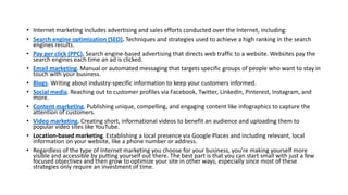 • Internet marketing includes advertising and sales efforts conducted over the Internet, including:
• Search engine optimization (SEO). Techniques and strategies used to achieve a high ranking in the search
engines results.
• Pay per click (PPC). Search engine-based advertising that directs web traffic to a website. Websites pay the
search engines each time an ad is clicked.
• Email marketing. Manual or automated messaging that targets specific groups of people who want to stay in
touch with your business.
• Blogs. Writing about industry-specific information to keep your customers informed.
• Social media. Reaching out to customer profiles via Facebook, Twitter, LinkedIn, Pinterest, Instagram, and
more.
• Content marketing. Publishing unique, compelling, and engaging content like infographics to capture the
attention of customers.
• Video marketing. Creating short, informational videos to benefit an audience and uploading them to
popular video sites like YouTube.
• Location-based marketing. Establishing a local presence via Google Places and including relevant, local
information on your website, like a phone number or address.
• Regardless of the type of Internet marketing you choose for your business, you’re making yourself more
visible and accessible by putting yourself out there. The best part is that you can start small with just a few
focused objectives and then grow to optimize your site in other ways, especially since most of these
strategies only require an investment of time.
 