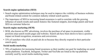 Search engine optimization (SEO)
• Search engine optimization techniques may be used to improve the visibility of business websites
and brand-related content for common industry-related search queries.
• The importance of SEO to increasing brand awareness is said to correlate with the growing
influence of search results and search features like featured snippets, knowledge panels and local
SEO on customer behavior.
Search engine marketing (SEM)
• SEM, also known as PPC advertising, involves the purchase of ad space in prominent, visible
positions atop search results pages and websites. Search ads have been shown to have a positive
impact on brand recognition, awareness and conversions.
• 33% of searchers who click on paid ads do so because they directly respond to their particular
search query.
Social media marketing
• 70% of marketers list increasing brand awareness as their number one goal for marketing on social
media platforms. Facebook, Instagram, Twitter and YouTube are listed as the top platforms
currently used by social media marketing teams.
 