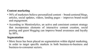 Content marketing
• 56% of marketers believe personalized content – brand-centered blogs,
articles, social updates, videos, landing pages – improves brand recall
and engagement.
• According to Mentionlytics, an active and consistent content strategy
that incorporates elements of interactive content creation, social
posting and guest blogging can improve brand awareness and loyalty
by 88%.
Segmentation
• More focus has been placed on segmentation within digital marketing,
in order to target specific markets in both business-to-business and
business-to-consumer sectors.
 