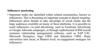 Influencer marketing
• Important nodes are identified within related communities, known as
influencers. This is becoming an important concept in digital targeting.
Influencers allow brands to take advantage of social media and the
large audiences available on many of these platforms. It is possible to
reach influencers via paid advertising, such as Facebook Advertising
or Google Adwords campaigns, or through sophisticated sCRM (social
customer relationship management) software, such as SAP C4C,
Microsoft Dynamics, Sage CRM and Salesforce CRM. Many
universities now focus, at Masters level, on engagement strategies for
influencers
 