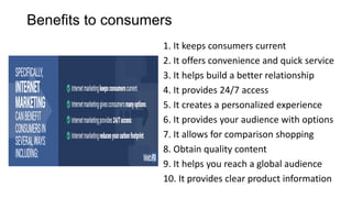 Benefits to consumers
1. It keeps consumers current
2. It offers convenience and quick service
3. It helps build a better relationship
4. It provides 24/7 access
5. It creates a personalized experience
6. It provides your audience with options
7. It allows for comparison shopping
8. Obtain quality content
9. It helps you reach a global audience
10. It provides clear product information
 