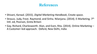 References
• Shivani, Karwal. (2015). Digital Marketing Handbook, Create space.
• Strauss. Judy, Frost. Raymond, and Sinha. Nilanjana. (2014). E-Marketing. 7th
Intl. ed, Pearson, Greta Britain
• Gay. Richard, Charlesworth. Alan, and Esen, Rita. (2014). Online Marketing –
A Customer–led approach. Oxford, New Delhi, India
 