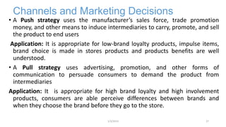 Channels and Marketing Decisions
• A Push strategy uses the manufacturer’s sales force, trade promotion
money, and other means to induce intermediaries to carry, promote, and sell
the product to end users
Application: It is appropriate for low-brand loyalty products, impulse items,
brand choice is made in stores products and products benefits are well
understood.
• A Pull strategy uses advertising, promotion, and other forms of
communication to persuade consumers to demand the product from
intermediaries
Application: It is appropriate for high brand loyalty and high involvement
products, consumers are able perceive differences between brands and
when they choose the brand before they go to the store.
271/3/2013
 