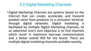 4.2 Digital Marketing Channels
• Digital Marketing Channels are systems based on the
Internet that can create, accelerate, and transmit
product value from producer to a consumer terminal,
through digital networks. Digital marketing is
facilitated by multiple Digital Marketing channels, As
an advertiser one's core objective is to find channels
which result in maximum two-way communication
and a better overall ROI for the brand. There are
multiple digital marketing channels available namely;
 