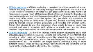 • Affiliate marketing - Affiliate marketing is perceived to not be considered a safe,
reliable and easy means of marketing through online platform. This is due to a
lack of reliability in terms of affiliates that can produce the demanded number of
new customers. As a result of this risk and bad affiliates it leaves the brand prone
to exploitation in terms of claiming commission that isn't honestly acquired. Legal
means may offer some protection against this, yet there are limitations in
recovering any losses or investment. Despite this, affiliate marketing allows the
brand to market towards smaller publishers, and websites with smaller traffic.
Brands that choose to use this marketing often should beware of such risks
involved and look to associate with affiliates in which rules are laid down
between the parties involved to assure and minimize the risk involved
• Display advertising - As the term implies, online display advertising deals with
showcasing promotional messages or ideas to the consumer on the internet. This
includes a wide range of advertisements like advertising blogs, networks,
interstitial ads, contextual data, ads on the search engines, classified or dynamic
advertisement etc. The method can target specific audience tuning in from
different types of locals to view a particular advertisement, the variations can be
found as the most productive element of this method.
 