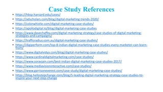 Case Study References
• https://hbsp.harvard.edu/cases/
• https://adscholars.com/blog/digital-marketing-trends-2020/
• https://colorwhistle.com/digital-marketing-case-studies/
• https://apollodigital.io/blog/digital-marketing-case-studies
• https://www.davechaffey.com/digital-marketing-strategy/case-studies-of-digital-marketing-
strategies-and-campaigns/
• https://trafficradius.com.au/digital-marketing-case-studies/
• https://digiperform.com/top-8-indian-digital-marketing-case-studies-every-marketer-can-learn-
from/
• https://www.digitalvidya.com/blog/digital-marketing-case-studies/
• https://www.cardinaldigitalmarketing.com/case-studies/
• https://www.soravjain.com/best-indian-digital-marketing-case-studies-2017/
• https://www.mediavisioninteractive.com/case-studies/
• https://www.garrisoneverest.com/case-study/digital-marketing-case-studies/
• https://blog.hellostepchange.com/blog/5-leading-digital-marketing-strategy-case-studies-to-
inspire-your-next-step-change
 