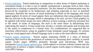 • Email marketing - Email marketing in comparison to other forms of digital marketing is
considered cheap; it is also a way to rapidly communicate a message such as their value
proposition to existing or potential customers. Yet this channel of communication may be
perceived by recipients to be bothersome and irritating especially to new or potential
customers, therefore the success of email marketing is reliant on the language and visual
appeal applied. In terms of visual appeal, there are indications that using graphics/visuals
that are relevant to the message which is attempting to be sent, yet less visual graphics to
be applied with initial emails are more effective in-turn creating a relatively personal feel
to the email. In terms of language, the style is the main factor in determining how
captivating the email is. Using casual tone invokes a warmer and gentle and inviting feel
to the email in comparison to a formal style. For combinations; it's suggested that to
maximize effectiveness; using no graphics/visual alongside casual language. In contrast
using no visual appeal and a formal language style is seen as the least effective method.
• Search engine marketing - Search engine marketing (SEM) is a form of Internet
marketing that involves the promotion of websites by increasing their visibility in search
engine results pages (SERPs) primarily through paid advertising. SEM may
incorporate Search engine optimization, which adjusts or rewrites website content and site
architecture to achieve a higher ranking in search engine results pages to enhance pay per
click (PPC) listings.
 