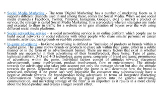 • Social Media Marketing - The term 'Digital Marketing' has a number of marketing facets as it
supports different channels used in and among these, comes the Social Media. When we use social
media channels ( Facebook, Twitter, Pinterest, Instagram, Google+, etc.) to market a product or
service, the strategy is called Social Media Marketing. It is a procedure wherein strategies are made
and executed to draw in traffic for a website or to gain attention of buyers over the web using
different social media platforms.
• Social networking service - A social networking service is an online platform which people use to
build social networks or social relations with other people who share similar personal or career
interests, activities, backgrounds or real-life connections
• In-game advertising - In-Game advertising is defined as "inclusion of products or brands within a
digital game. The game allows brands or products to place ads within their game, either in a subtle
manner or in the form of an advertisement banner. There are many factors that exist in whether
brands are successful in their advertising of their brand/product, these being: Type of game,
technical platform, 3-D and 4-D technology, game genre, congruity of brand and game, prominence
of advertising within the game. Individual factors consist of attitudes towards placement
advertisements, game involvement, product involvement, flow or entertainment. The attitude
towards the advertising also takes into account not only the message shown but also the attitude
towards the game. Dependent of how enjoyable the game is will determine how the brand is
perceived, meaning if the game isn't very enjoyable the consumer may subconsciously have a
negative attitude towards the brand/product being advertised. In terms of Integrated Marketing
Communication "integration of advertising in digital games into the general advertising,
communication, and marketing strategy of the firm" is an important as it results in a more clarity
about the brand/product and creates a larger overall effect.
 