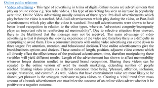 Online public relations
• Video advertising - This type of advertising in terms of digital/online means are advertisements that
play on online videos e.g. YouTube videos. This type of marketing has seen an increase in popularity
over time. Online Video Advertising usually consists of three types: Pre-Roll advertisements which
play before the video is watched, Mid-Roll advertisements which play during the video, or Post-Roll
advertisements which play after the video is watched. Post-roll advertisements were shown to have
better brand recognition in relation to the other types, where-as "ad-context congruity/incongruity
plays an important role in reinforcing ad memorability". Due to selective attention from viewers,
there is the likelihood that the message may not be received. The main advantage of video
advertising is that it disrupts the viewing experience of the video and therefore there is a difficulty in
attempting to avoid them. How a consumer interacts with online video advertising can come down to
three stages: Pre attention, attention, and behavioural decision. These online advertisements give the
brand/business options and choices. These consist of length, position, adjacent video content which
all directly affect the effectiveness of the produced advertisement time, therefore manipulating these
variables will yield different results. Length of the advertisement has shown to affect memorability
where-as longer duration resulted in increased brand recognition. Sharing these videos can be
equated to the online version of word by mouth marketing, extending number of people
reached. Sharing videos creates six different outcomes: these being "pleasure, affection, inclusion,
escape, relaxation, and control". As well, videos that have entertainment value are more likely to be
shared, yet pleasure is the strongest motivator to pass videos on. Creating a ‗viral‘ trend from mass
amount of a brands advertisement can maximize the outcome of an online video advert whether it be
positive or a negative outcome.
 