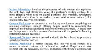 • Native Advertising- involves the placement of paid content that replicates
the look, feel, and oftentimes, voice of a platform's existing content. It is
most effective when used on digital platforms like websites, newsletters,
and social media. Can be somewhat controversial as some critics feel it
intentionally deceives consumers.
• Content Marketing- an approach to marketing that focuses on gaining and
retaining customers through offering helpful content to customers that
improves the buying experience and creates brand awareness. A brand may
use this approach to hold a customer‘s attention with the goal of influencing
potential purchase decisions.
• Sponsored Content- content created and paid for by a brand to promote a
specific product or service.
• Inbound Marketing- a market strategy that involves using content as a
means to attract customers to a brand or product. Requires extensive
research into the behaviors, interests, and habits of the brand's target market.
 