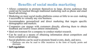 Benefits of social media marketing
• Allows companies to promote themselves to large, diverse audiences that
could not be reached through traditional marketing such as phone and email
based advertising.
• Marketing on most social media platforms comes at little to no cost- making
it accessible to virtually any size business.
• Accommodates personalized and direct marketing that targets specific
demographics and markets.
• Companies can engage with customers directly, allowing them to obtain
feedback and resolve issues almost immediately.
• Ideal environment for a company to conduct market research.
• Can be used as a means of obtaining information about competitors and
boost competitive advantage.
• Social platforms can be used to promote brand events, deals, and news.
• Platforms can also be used to offer incentives in the form of loyalty points and
discounts.
• Self-regulation
 