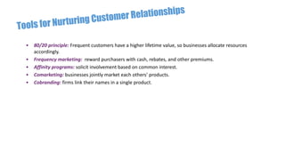 • 80/20 principle: Frequent customers have a higher lifetime value, so businesses allocate resources
accordingly.
• Frequency marketing: reward purchasers with cash, rebates, and other premiums.
• Affinity programs: solicit involvement based on common interest.
• Comarketing: businesses jointly market each others’ products.
• Cobranding: firms link their names in a single product.
 