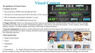 Visual Content
The significance of Visual Content
1. Numbers never lie:
• Eyes can process 36,000 visual messages per hour.
• The sense of a visual scene can be felt in less than 1/10 of a second.
• 90% of information transmitted to the brain is visual.
• Brain process visuals 60,000X faster than any text.
2. Triggers Reaction: There is no denying the fact that visuals are processed better, and they produce much faster as well as a stronger
reaction than any other type of content. Scientifically speaking, visual stimuli, and emotional response - such as surprise, shock, happy,
inspired, confused - are linked together in the brain, which leads to making memories.
3. Increases Engagement: A picture is worth a thousand words. Nothing works for humans like telling them a story. Remember how our
grandmas used to create one? Quite similarly, businesses must come up with a story that is relevant to your brand, engaging and sticks to
your marketing objectives.
Visual content types:
• Images/comics/memes
• Videos
• Infographics
• GIFs
• Presentations Ex: Target‘s Pinterest strategy is a good example of using visual content in the right way. Target is a brand that serves as
the best example by using sites like Pinterest to stand out. It has numerous Pinterest boards and uses different strategies for each board.
 