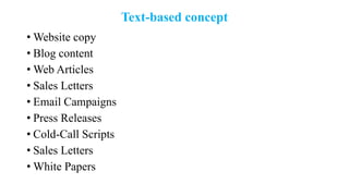Text-based concept
• Website copy
• Blog content
• Web Articles
• Sales Letters
• Email Campaigns
• Press Releases
• Cold-Call Scripts
• Sales Letters
• White Papers
 