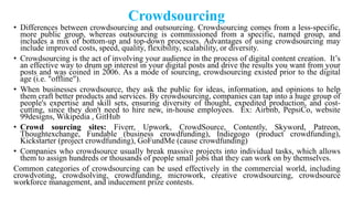 Crowdsourcing
• Differences between crowdsourcing and outsourcing. Crowdsourcing comes from a less-specific,
more public group, whereas outsourcing is commissioned from a specific, named group, and
includes a mix of bottom-up and top-down processes. Advantages of using crowdsourcing may
include improved costs, speed, quality, flexibility, scalability, or diversity.
• Crowdsourcing is the act of involving your audience in the process of digital content creation. It‘s
an effective way to drum up interest in your digital posts and drive the results you want from your
posts and was coined in 2006. As a mode of sourcing, crowdsourcing existed prior to the digital
age (i.e. "offline").
• When businesses crowdsource, they ask the public for ideas, information, and opinions to help
them craft better products and services. By crowdsourcing, companies can tap into a huge group of
people's expertise and skill sets, ensuring diversity of thought, expedited production, and cost-
cutting, since they don't need to hire new, in-house employees. Ex: Airbnb, PepsiCo, website
99designs, Wikipedia , GitHub
• Crowd sourcing sites: Fiverr, Upwork, CrowdSource, Contently, Skyword, Patreon,
Thoughtexchange, Fundable (business crowdfunding), Indiegogo (product crowdfunding),
Kickstarter (project crowdfunding), GoFundMe (cause crowdfunding)
• Companies who crowdsource usually break massive projects into individual tasks, which allows
them to assign hundreds or thousands of people small jobs that they can work on by themselves.
Common categories of crowdsourcing can be used effectively in the commercial world, including
crowdvoting, crowdsolving, crowdfunding, microwork, creative crowdsourcing, crowdsource
workforce management, and inducement prize contests.
 
