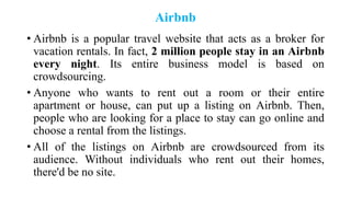 Airbnb
• Airbnb is a popular travel website that acts as a broker for
vacation rentals. In fact, 2 million people stay in an Airbnb
every night. Its entire business model is based on
crowdsourcing.
• Anyone who wants to rent out a room or their entire
apartment or house, can put up a listing on Airbnb. Then,
people who are looking for a place to stay can go online and
choose a rental from the listings.
• All of the listings on Airbnb are crowdsourced from its
audience. Without individuals who rent out their homes,
there'd be no site.
 