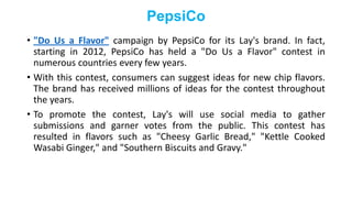 PepsiCo
• "Do Us a Flavor" campaign by PepsiCo for its Lay's brand. In fact,
starting in 2012, PepsiCo has held a "Do Us a Flavor" contest in
numerous countries every few years.
• With this contest, consumers can suggest ideas for new chip flavors.
The brand has received millions of ideas for the contest throughout
the years.
• To promote the contest, Lay's will use social media to gather
submissions and garner votes from the public. This contest has
resulted in flavors such as "Cheesy Garlic Bread," "Kettle Cooked
Wasabi Ginger," and "Southern Biscuits and Gravy."
 