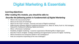 Digital Marketing & Essentials
Learning objectives:
After reading this module, you should be able to:
Describe the following points in Fundamentals of Digital Marketing
• What is the new economy like?
• What are the tasks of marketing?
• What are the major concepts , channels and tools of Digital marketing?
• Differentiation between digital to traditional techniques viz., Mass Vs. Niche; Push Vs. Pull strategies;
Inbound Vs. Outbound marketing; Digital promotion,
• What is Permission marketing?
• Flexibility of digital marketing – Customer expectations Marketing Mix in Digital space
• Describe 5-forces of digital strategy marketing and segmentation process for digital marketing
• What orientations do companies exhibit in the marketplace?
• How are companies responding to the new challenges?
 