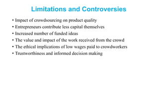 Limitations and Controversies
• Impact of crowdsourcing on product quality
• Entrepreneurs contribute less capital themselves
• Increased number of funded ideas
• The value and impact of the work received from the crowd
• The ethical implications of low wages paid to crowdworkers
• Trustworthiness and informed decision making
 
