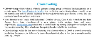 Crowdvoting
• Crowdvoting occurs when a website gathers a large group's opinions and judgments on a
certain topic. The Iowa Electronic Market is a prediction market that gathers crowds' views
on politics and tries to ensure accuracy by having participants pay money to buy and sell
contracts based on political outcomes.
• Most famous use of social media channels: Domino's Pizza, Coca-Cola, Heineken, and Sam
Adams have thus crowdsourced a new pizza, bottle design, beer, and song,
respectively. Threadless.com selects the T-shirts it sells by having users provide designs and
vote on the ones they like, which are then printed and available for purchase.
• Crowdvoting's value in the movie industry was shown when in 2009 a crowd accurately
predicting the success or failure of a movie based on its trailer, a feat that was replicated in
2013 by Google.
 