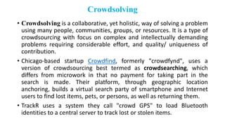 Crowdsolving
• Crowdsolving is a collaborative, yet holistic, way of solving a problem
using many people, communities, groups, or resources. It is a type of
crowdsourcing with focus on complex and intellectually demanding
problems requiring considerable effort, and quality/ uniqueness of
contribution.
• Chicago-based startup Crowdfind, formerly "crowdfynd", uses a
version of crowdsourcing best termed as crowdsearching, which
differs from microwork in that no payment for taking part in the
search is made. Their platform, through geographic location
anchoring, builds a virtual search party of smartphone and Internet
users to find lost items, pets, or persons, as well as returning them.
• TrackR uses a system they call "crowd GPS" to load Bluetooth
identities to a central server to track lost or stolen items.
 