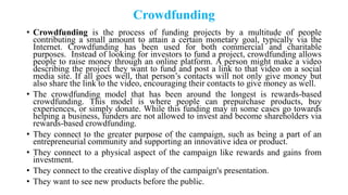 Crowdfunding
• Crowdfunding is the process of funding projects by a multitude of people
contributing a small amount to attain a certain monetary goal, typically via the
Internet. Crowdfunding has been used for both commercial and charitable
purposes. Instead of looking for investors to fund a project, crowdfunding allows
people to raise money through an online platform. A person might make a video
describing the project they want to fund and post a link to that video on a social
media site. If all goes well, that person‘s contacts will not only give money but
also share the link to the video, encouraging their contacts to give money as well.
• The crowdfunding model that has been around the longest is rewards-based
crowdfunding. This model is where people can prepurchase products, buy
experiences, or simply donate. While this funding may in some cases go towards
helping a business, funders are not allowed to invest and become shareholders via
rewards-based crowdfunding.
• They connect to the greater purpose of the campaign, such as being a part of an
entrepreneurial community and supporting an innovative idea or product.
• They connect to a physical aspect of the campaign like rewards and gains from
investment.
• They connect to the creative display of the campaign's presentation.
• They want to see new products before the public.
 