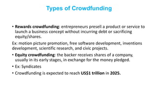 Types of Crowdfunding
• Rewards crowdfunding: entrepreneurs presell a product or service to
launch a business concept without incurring debt or sacrificing
equity/shares.
Ex: motion picture promotion, free software development, inventions
development, scientific research, and civic projects.
• Equity crowdfunding: the backer receives shares of a company,
usually in its early stages, in exchange for the money pledged.
• Ex: Syndicates
• Crowdfunding is expected to reach US$1 trillion in 2025.
 