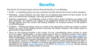 Benefits
Beyond the strict financial gains and non financial benefits of crowdfunding:
• Profile – a compelling project can raise a producer's profile and provide a boost to their reputation.
• Marketing – project initiators can show there are an audience and market for their project. In the
case of an unsuccessful campaign, it provides good market feedback.
• Audience engagement – crowdfunding creates a forum where project initiators can engage with
their audiences. An audience can engage in the production process by the following progress
through updates from the creators and sharing feedback via comment features on the project's
crowdfunding page.
• Feedback – offering pre-release access to content or the opportunity to beta-test content to project
backers as a part of the funding incentives provides the project initiators with instant access to
good market testing feedback.
• There are also financial benefits to the creator. For one, crowdfunding allows creators to attain
low-cost capital. Traditionally, a creator would need to look at "personal savings, home equity
loans, personal credit cards, friends and family members, angel investors, and venture capitalists."
With crowdfunding, creators can find funders from around the world, sell both their product and
equity, and benefit from increased information flow. Additionally, crowdfunding that supports pre-
buying allows creators to obtain early feedback on the product Another potential positive effect is
the propensity of groups to "produce an accurate aggregate prediction" about market outcomes as
identified by the author James Surowiecki in his book The Wisdom of Crowds, thereby placing
financial backing behind ventures likely to succeed.
 