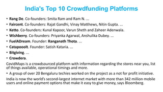 India's Top 10 Crowdfunding Platforms
• Rang De. Co-founders: Smita Ram and Ram N. ...
• Faircent. Co-founders: Rajat Gandhi, Vinay Matthews, Nitin Gupta. ...
• Ketto. Co-founders: Kunal Kapoor, Varun Sheth and Zaheer Adenwala.
• Wishberry. Co-founders: Priyanka Agarwal, Anshulika Dubey. ...
• FuelADream. Founder: Ranganath Thota. ...
• Catapooolt. Founder: Satish Kataria. ...
• Bitgiving. ...
• Crowdera.
CovidMaps is a crowdsourced platform with information regarding the stores near you, list
of things available, operational timings and more.
• A group of over 20 Bengaluru techies worked on the project as a not for profit initiative.
India is now the world’s second-largest internet market with more than 342 million mobile
users and online payment options that make it easy to give money, says Bloomberg.
 