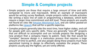 Simple & Complex projects
• Simple projects are those that require a large amount of time and skills
compared to micro and macrowork. While an example of macrowork
would be writing survey feedback, simple projects rather include activities
like writing a basic line of code or programming a database, which both
require a larger time commitment and skill level. These projects are usually
not found on sites like Amazon Mechanical Turk, and are rather posted on
platforms like Upwork that call for a specific expertise.
• Complex projects generally take the most time, have higher stakes, and call
for people with very specific skills. These are generally "one-off" projects
that are difficult to accomplish and can include projects like designing a
new product that a company hopes to patent. Tasks like that would be
"complex" because design is a meticulous process that requires a large
amount of time to perfect, and also people doing these projects must have
specialized training in design to effectively complete the project. These
projects usually pay the highest, yet are rarely offered.
 