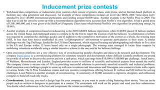 Inducement prize contests
• Web-based idea competitions or inducement prize contests often consist of generic ideas, cash prizes, and an Internet-based platform to
facilitate easy idea generation and discussion. An example of these competitions includes an event like IBM's 2006 "Innovation Jam",
attended by over 140,000 international participants and yielding around 46,000 ideas. Another example is the Netflix Prize in 2009. The
idea was to ask the crowd to come up with a recommendation algorithm more accurate than Netflix's own algorithm. It had a grand prize
of US$1,000,000, and it was given to the BellKor's Pragmatic Chaos team which bested Netflix's own algorithm for predicting ratings, by
10.06%.
• Another example of competition-based crowdsourcing is the 2009 DARPA balloon experiment, where DARPA placed 10 balloon markers
across the United States and challenged teams to compete to be the first to report the location of all the balloons. A collaboration of efforts
was required to complete the challenge quickly and in addition to the competitive motivation of the contest as a whole, the winning team
(MIT, in less than nine hours) established its own "collaborapetitive" environment to generate participation in their team. A similar
challenge was the Tag Challenge, funded by the US State Department, which required locating and photographing individuals in five cities
in the US and Europe within 12 hours based only on a single photograph. The winning team managed to locate three suspects by
mobilizing volunteers worldwide using a similar incentive scheme to the one used in the balloon challenge
• Open innovation platforms are a very effective way of crowdsourcing people's thoughts and ideas to do research and development. The
company InnoCentive is a crowdsourcing platform for corporate research and development where difficult scientific problems are posted
for crowds of solvers to discover the answer and win a cash prize, which can range from $10,000 to $100,000 per challenge. InnoCentive,
of Waltham, Massachusetts and London, England provides access to millions of scientific and technical experts from around the world.
The company claims a success rate of 50% in providing successful solutions to previously unsolved scientific and technical problems.
IdeaConnection.com challenges people to come up with new inventions and innovations and Ninesigma.com connects clients with experts
in various fields. The X Prize Foundation creates and runs incentive competitions offering between $1 million and $30 million for solving
challenges. Local Motors is another example of crowdsourcing. A community of 20,000 automotive engineers, designers, and enthusiasts
competes to build off-road rally trucks.
• Crowdcontests. Lets say you need a design logo for your company, or you want to create a blog featuring short stories. You can invite
people such as writers or designers to participate in a contest. The contestants will work on the project and send you their submissions.
You decide which submission is the best and compensate the winner accordingly.
 