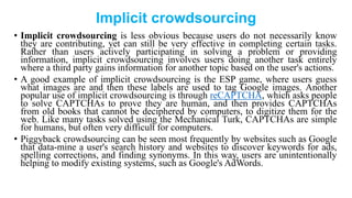 Implicit crowdsourcing
• Implicit crowdsourcing is less obvious because users do not necessarily know
they are contributing, yet can still be very effective in completing certain tasks.
Rather than users actively participating in solving a problem or providing
information, implicit crowdsourcing involves users doing another task entirely
where a third party gains information for another topic based on the user's actions.
• A good example of implicit crowdsourcing is the ESP game, where users guess
what images are and then these labels are used to tag Google images. Another
popular use of implicit crowdsourcing is through reCAPTCHA, which asks people
to solve CAPTCHAs to prove they are human, and then provides CAPTCHAs
from old books that cannot be deciphered by computers, to digitize them for the
web. Like many tasks solved using the Mechanical Turk, CAPTCHAs are simple
for humans, but often very difficult for computers.
• Piggyback crowdsourcing can be seen most frequently by websites such as Google
that data-mine a user's search history and websites to discover keywords for ads,
spelling corrections, and finding synonyms. In this way, users are unintentionally
helping to modify existing systems, such as Google's AdWords.
 