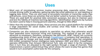 Uses
• Most uses of microtasking services involve processing data, especially online. These
include driving traffic to websites, gathering data like email addresses or, and labelling or
tagging data online. They are also used to accurately translate or transcribe audio clips
and pictures, since these are activities that are better suited to humans than computers.
These are used both for practical data conversion purposes, but also to improve upon
and test the fidelity of machine learning algorithms. Identification of pictures by humans
has been used to help in missing persons searches, though to little effect
• Other than the manipulation of data, these services are also a good platform for reaching
a large population for social studies and surveys since they make it easy to offer
monetary incentives.
• Companies can also outsource projects to specialists on whom they otherwise would
have expended more resources hiring and screening. This method of pay per task is
attractive to employers; therefore, companies like Microsoft, AT&T, Yahoo! are currently
crowdsourcing some of their work through CrowdFlower, a company that specializes in
allocating jobs for foreign and local crowd workers. CrowdFlower alone has completed
450 million completed human intelligence tasks between 2007 and 2012. CrowdFlower
operates differently than Amazon Mechanical Turk. Jobs are taken in by the company;
then in turn they are allocated to the right workers through a range of channels. They
implemented a system called Virtual Play, which allows the users to play free games that
would in turn accomplish useful tasks for the company.
 