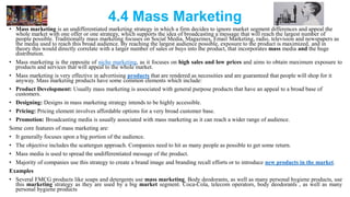 4.4 Mass Marketing
• Mass marketing is an undifferentiated marketing strategy in which a firm decides to ignore market segment differences and appeal the
whole market with one offer or one strategy, which supports the idea of broadcasting a message that will reach the largest number of
people possible. Traditionally mass marketing focuses on Social Media, Magazines, Email Marketing, radio, television and newspapers as
the media used to reach this broad audience. By reaching the largest audience possible, exposure to the product is maximized, and in
theory this would directly correlate with a larger number of sales or buys into the product, that incorporates mass media and the huge
distribution.
• Mass marketing is the opposite of niche marketing, as it focuses on high sales and low prices and aims to obtain maximum exposure to
products and services that will appeal to the whole market.
• Mass marketing is very effective in advertising products that are rendered as necessities and are guaranteed that people will shop for it
anyway. Mass marketing products have some common elements which include:
• Product Development: Usually mass marketing is associated with general purpose products that have an appeal to a broad base of
customers.
• Designing: Designs in mass marketing strategy intends to be highly accessible.
• Pricing: Pricing element involves affordable options for a very broad customer base.
• Promotion: Broadcasting media is usually associated with mass marketing as it can reach a wider range of audience.
Some core features of mass marketing are:
• It generally focuses upon a big portion of the audience.
• The objective includes the scattergun approach. Companies need to hit as many people as possible to get some return.
• Mass media is used to spread the undifferentiated message of the product.
• Majority of companies use this strategy to create a brand image and branding recall efforts or to introduce new products in the market.
Examples
• Several FMCG products like soaps and detergents use mass marketing. Body deodorants, as well as many personal hygiene products, use
this marketing strategy as they are used by a big market segment. Coca-Cola, telecom operators, body deodorants , as well as many
personal hygiene products
 
