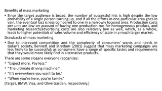 Benefits of mass marketing
• Since the target audience is broad, the number of successful hits is high despite the low
probability of a single person turning up, and if all the efforts in one particular area goes in
vain, the eventual loss is less compared to one in a narrowly focused area. Production costs
per unit are low on account of having one production run for homogeneous product, and
marketing research/advertising costs are also relatively low as well, which, as a whole,
leads to higher potentials of sales volume and efficiency of scale in a much larger market.
Drawbacks of mass marketing
• Due to increased competition and the complexity of consumers’ wants and needs in
today's society, Bennett and Strydom (2001) suggest that mass marketing campaigns are
less likely to be successful; as consumers have a range of specific tastes and requirements
that they would more likely find in alternative products.
There are some slogans everyone recognizes:
• “Expect more. Pay less.”
• “The ultimate driving machine.”
• “It’s everywhere you want to be.”
• “When you’re here, you’re family.”
(Target, BMW, Visa, and Olive Garden, respectively.)
 