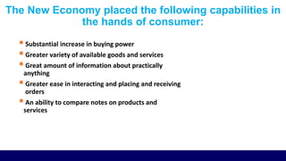 The New Economy placed the following capabilities in
the hands of consumer:
 Substantial increase in buying power
 Greater variety of available goods and services
 Great amount of information about practically
anything
 Greater ease in interacting and placing and receiving
orders
 An ability to compare notes on products and
services
 
