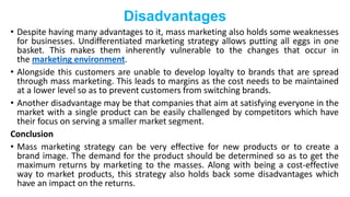 Disadvantages
• Despite having many advantages to it, mass marketing also holds some weaknesses
for businesses. Undifferentiated marketing strategy allows putting all eggs in one
basket. This makes them inherently vulnerable to the changes that occur in
the marketing environment.
• Alongside this customers are unable to develop loyalty to brands that are spread
through mass marketing. This leads to margins as the cost needs to be maintained
at a lower level so as to prevent customers from switching brands.
• Another disadvantage may be that companies that aim at satisfying everyone in the
market with a single product can be easily challenged by competitors which have
their focus on serving a smaller market segment.
Conclusion
• Mass marketing strategy can be very effective for new products or to create a
brand image. The demand for the product should be determined so as to get the
maximum returns by marketing to the masses. Along with being a cost-effective
way to market products, this strategy also holds back some disadvantages which
have an impact on the returns.
 