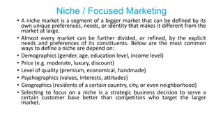 Niche / Focused Marketing
• A niche market is a segment of a bigger market that can be defined by its
own unique preferences, needs, or identity that makes it different from the
market at large.
• Almost every market can be further divided, or refined, by the explicit
needs and preferences of its constituents. Below are the most common
ways to define a niche are depend on:
• Demographics (gender, age, education level, income level)
• Price (e.g. moderate, luxury, discount)
• Level of quality (premium, economical, handmade)
• Psychographics (values, interests, attitudes)
• Geographics (residents of a certain country, city, or even neighborhood)
• Selecting to focus on a niche is a strategic business decision to serve a
certain customer base better than competitors who target the larger
market.
 