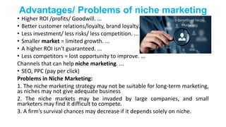Advantages/ Problems of niche marketing
• Higher ROI /profits/ Goodwill. ...
• Better customer relations/loyalty, brand loyalty. ...
• Less investment/ less risks/ less competition. ...
• Smaller market = limited growth. ...
• A higher ROI isn't guaranteed. ...
• Less competitors = lost opportunity to improve. ...
Channels that can help niche marketing. ...
• SEO, PPC (pay per click)
Problems in Niche Marketing:
1. The niche marketing strategy may not be suitable for long-term marketing,
as niches may not give adequate business
2. The niche markets may be invaded by large companies, and small
marketers may find it difficult to compete.
3. A firm’s survival chances may decrease if it depends solely on niche.
 